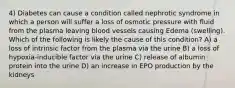 4) Diabetes can cause a condition called nephrotic syndrome in which a person will suffer a loss of osmotic pressure with fluid from the plasma leaving blood vessels causing Edema (swelling). Which of the following is likely the cause of this condition? A) a loss of intrinsic factor from the plasma via the urine B) a loss of hypoxia-inducible factor via the urine C) release of albumin protein into the urine D) an increase in EPO production by the kidneys