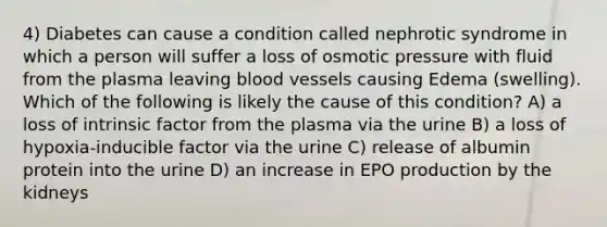 4) Diabetes can cause a condition called nephrotic syndrome in which a person will suffer a loss of osmotic pressure with fluid from the plasma leaving blood vessels causing Edema (swelling). Which of the following is likely the cause of this condition? A) a loss of intrinsic factor from the plasma via the urine B) a loss of hypoxia-inducible factor via the urine C) release of albumin protein into the urine D) an increase in EPO production by the kidneys