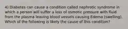 4) Diabetes can cause a condition called nephrotic syndrome in which a person will suffer a loss of osmotic pressure with fluid from the plasma leaving blood vessels causing Edema (swelling). Which of the following is likely the cause of this condition?