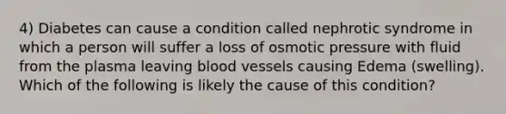 4) Diabetes can cause a condition called nephrotic syndrome in which a person will suffer a loss of osmotic pressure with fluid from the plasma leaving blood vessels causing Edema (swelling). Which of the following is likely the cause of this condition?