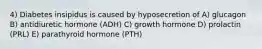 4) Diabetes insipidus is caused by hyposecretion of A) glucagon B) antidiuretic hormone (ADH) C) growth hormone D) prolactin (PRL) E) parathyroid hormone (PTH)