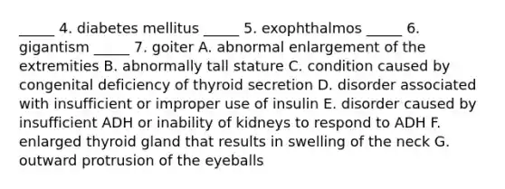 _____ 4. diabetes mellitus _____ 5. exophthalmos _____ 6. gigantism _____ 7. goiter A. abnormal enlargement of the extremities B. abnormally tall stature C. condition caused by congenital deficiency of thyroid secretion D. disorder associated with insufficient or improper use of insulin E. disorder caused by insufficient ADH or inability of kidneys to respond to ADH F. enlarged thyroid gland that results in swelling of the neck G. outward protrusion of the eyeballs