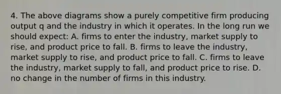 4. The above diagrams show a purely competitive firm producing output q and the industry in which it operates. In the long run we should expect: A. firms to enter the industry, market supply to rise, and product price to fall. B. firms to leave the industry, market supply to rise, and product price to fall. C. firms to leave the industry, market supply to fall, and product price to rise. D. no change in the number of firms in this industry.