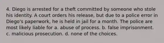 4. Diego is arrested for a theft committed by someone who stole his identity. A court orders his release, but due to a police error in Diego's paperwork, he is held in jail for a month. The police are most likely liable for a. abuse of process. b. false imprisonment. c. malicious prosecution. d. none of the choices.