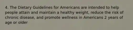 4. The Dietary Guidelines for Americans are intended to help people attain and maintain a healthy weight, reduce the risk of chronic disease, and promote wellness in Americans 2 years of age or older