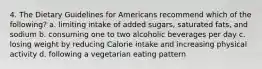 4. The Dietary Guidelines for Americans recommend which of the following? a. limiting intake of added sugars, saturated fats, and sodium b. consuming one to two alcoholic beverages per day c. losing weight by reducing Calorie intake and increasing physical activity d. following a vegetarian eating pattern