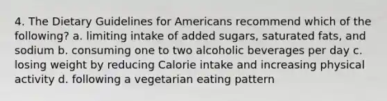 4. The Dietary Guidelines for Americans recommend which of the following? a. limiting intake of added sugars, saturated fats, and sodium b. consuming one to two alcoholic beverages per day c. losing weight by reducing Calorie intake and increasing physical activity d. following a vegetarian eating pattern