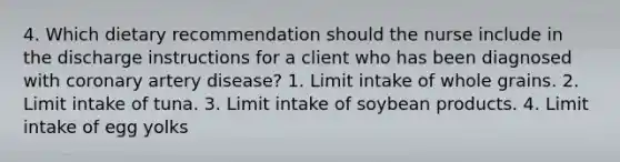 4. Which dietary recommendation should the nurse include in the discharge instructions for a client who has been diagnosed with coronary artery disease? 1. Limit intake of whole grains. 2. Limit intake of tuna. 3. Limit intake of soybean products. 4. Limit intake of egg yolks