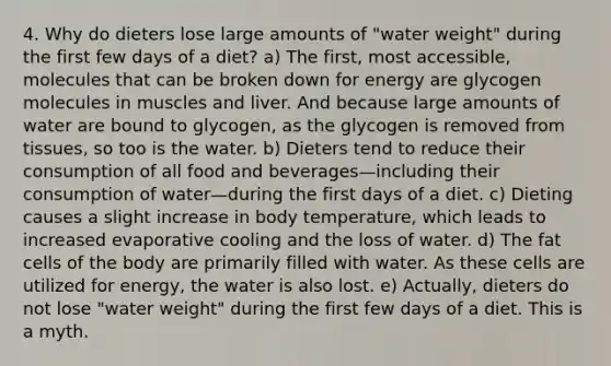 4. Why do dieters lose large amounts of "water weight" during the first few days of a diet? a) The first, most accessible, molecules that can be broken down for energy are glycogen molecules in muscles and liver. And because large amounts of water are bound to glycogen, as the glycogen is removed from tissues, so too is the water. b) Dieters tend to reduce their consumption of all food and beverages—including their consumption of water—during the first days of a diet. c) Dieting causes a slight increase in body temperature, which leads to increased evaporative cooling and the loss of water. d) The fat cells of the body are primarily filled with water. As these cells are utilized for energy, the water is also lost. e) Actually, dieters do not lose "water weight" during the first few days of a diet. This is a myth.