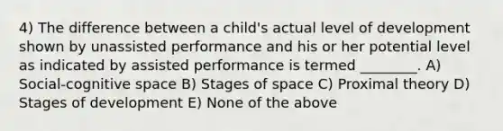 4) The difference between a child's actual level of development shown by unassisted performance and his or her potential level as indicated by assisted performance is termed ________. A) Social-cognitive space B) Stages of space C) Proximal theory D) Stages of development E) None of the above