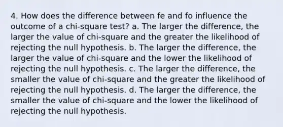 4. How does the difference between fe and fo influence the outcome of a chi-square test? a. The larger the difference, the larger the value of chi-square and the greater the likelihood of rejecting the null hypothesis. b. The larger the difference, the larger the value of chi-square and the lower the likelihood of rejecting the null hypothesis. c. The larger the difference, the smaller the value of chi-square and the greater the likelihood of rejecting the null hypothesis. d. The larger the difference, the smaller the value of chi-square and the lower the likelihood of rejecting the null hypothesis.