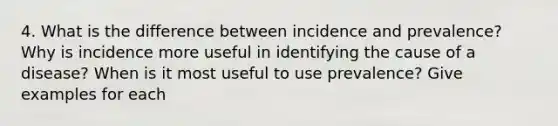 4. What is the difference between incidence and prevalence? Why is incidence more useful in identifying the cause of a disease? When is it most useful to use prevalence? Give examples for each