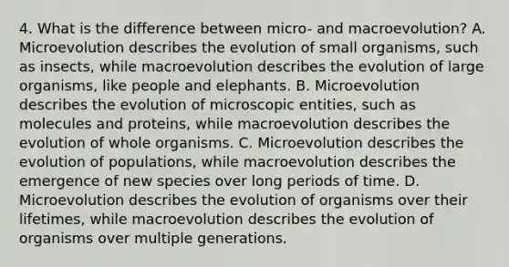 4. What is the difference between micro- and macroevolution? A. Microevolution describes the evolution of small organisms, such as insects, while macroevolution describes the evolution of large organisms, like people and elephants. B. Microevolution describes the evolution of microscopic entities, such as molecules and proteins, while macroevolution describes the evolution of whole organisms. C. Microevolution describes the evolution of populations, while macroevolution describes the emergence of new species over long periods of time. D. Microevolution describes the evolution of organisms over their lifetimes, while macroevolution describes the evolution of organisms over multiple generations.