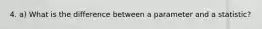 4. a) What is the difference between a parameter and a statistic?