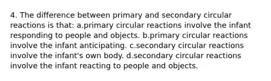 4. The difference between primary and secondary circular reactions is that: a.primary circular reactions involve the infant responding to people and objects. b.primary circular reactions involve the infant anticipating. c.secondary circular reactions involve the infant's own body. d.secondary circular reactions involve the infant reacting to people and objects.