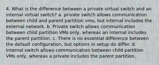 4. What is the difference between a private virtual switch and an internal virtual switch? a. private switch allows communication between child and parent partition vms, but internal includes the external network. b. Private switch allows communication between child partition VMs only, whereas an internal includes the parent partition. c. There is no essential difference between the default configuration, but options in setup do differ. d. Internal switch allows communication between child partition VMs only, whereas a private includes the parent partition.