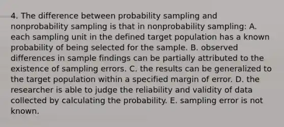 4. The difference between probability sampling and nonprobability sampling is that in nonprobability sampling: A. each sampling unit in the defined target population has a known probability of being selected for the sample. B. observed differences in sample findings can be partially attributed to the existence of sampling errors. C. the results can be generalized to the target population within a specified margin of error. D. the researcher is able to judge the reliability and validity of data collected by calculating the probability. E. sampling error is not known.