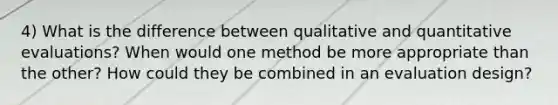 4) What is the difference between qualitative and quantitative evaluations? When would one method be more appropriate than the other? How could they be combined in an evaluation design?