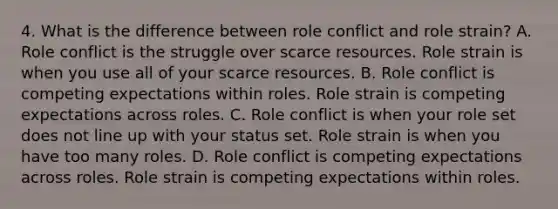 4. What is the difference between role conflict and role strain? A. Role conflict is the struggle over scarce resources. Role strain is when you use all of your scarce resources. B. Role conflict is competing expectations within roles. Role strain is competing expectations across roles. C. Role conflict is when your role set does not line up with your status set. Role strain is when you have too many roles. D. Role conflict is competing expectations across roles. Role strain is competing expectations within roles.