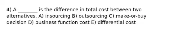 4) A ________ is the difference in total cost between two alternatives. A) insourcing B) outsourcing C) make-or-buy decision D) business function cost E) differential cost