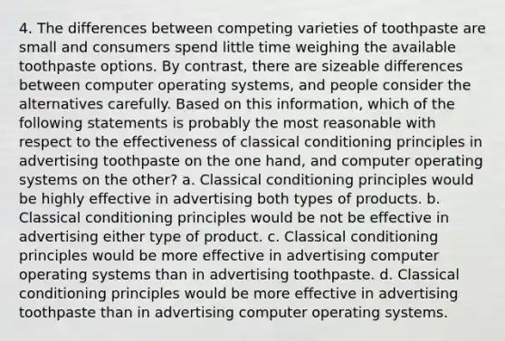 4. The differences between competing varieties of toothpaste are small and consumers spend little time weighing the available toothpaste options. By contrast, there are sizeable differences between computer operating systems, and people consider the alternatives carefully. Based on this information, which of the following statements is probably the most reasonable with respect to the effectiveness of classical conditioning principles in advertising toothpaste on the one hand, and computer operating systems on the other? a. Classical conditioning principles would be highly effective in advertising both types of products. b. Classical conditioning principles would be not be effective in advertising either type of product. c. Classical conditioning principles would be more effective in advertising computer operating systems than in advertising toothpaste. d. Classical conditioning principles would be more effective in advertising toothpaste than in advertising computer operating systems.