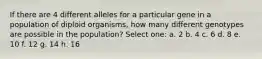 If there are 4 different alleles for a particular gene in a population of diploid organisms, how many different genotypes are possible in the population? Select one: a. 2 b. 4 c. 6 d. 8 e. 10 f. 12 g. 14 h. 16