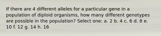 If there are 4 different alleles for a particular gene in a population of diploid organisms, how many different genotypes are possible in the population? Select one: a. 2 b. 4 c. 6 d. 8 e. 10 f. 12 g. 14 h. 16