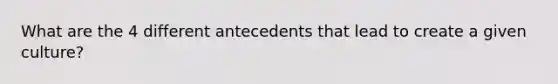 What are the 4 different antecedents that lead to create a given culture?