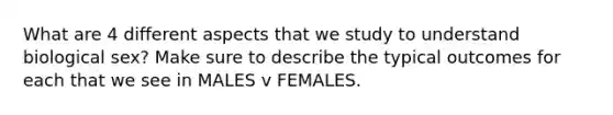 What are 4 different aspects that we study to understand biological sex? Make sure to describe the typical outcomes for each that we see in MALES v FEMALES.