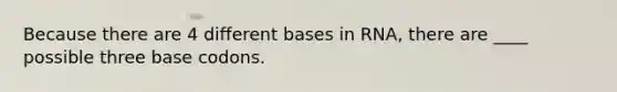 Because there are 4 different bases in RNA, there are ____ possible three base codons.