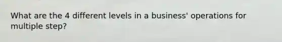 What are the 4 different levels in a business' operations for multiple step?