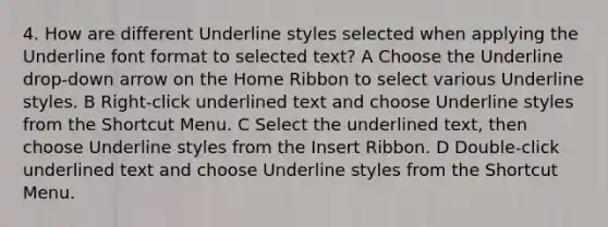 4. How are different Underline styles selected when applying the Underline font format to selected text? A Choose the Underline drop-down arrow on the Home Ribbon to select various Underline styles. B Right-click underlined text and choose Underline styles from the Shortcut Menu. C Select the underlined text, then choose Underline styles from the Insert Ribbon. D Double-click underlined text and choose Underline styles from the Shortcut Menu.