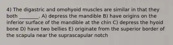 4) The digastric and omohyoid muscles are similar in that they both ________. A) depress the mandible B) have origins on the inferior surface of the mandible at the chin C) depress the hyoid bone D) have two bellies E) originate from the superior border of the scapula near the suprascapular notch