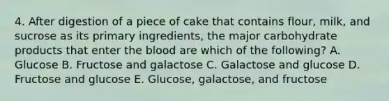 4. After digestion of a piece of cake that contains flour, milk, and sucrose as its primary ingredients, the major carbohydrate products that enter the blood are which of the following? A. Glucose B. Fructose and galactose C. Galactose and glucose D. Fructose and glucose E. Glucose, galactose, and fructose