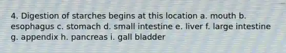 4. Digestion of starches begins at this location a. mouth b. esophagus c. stomach d. small intestine e. liver f. large intestine g. appendix h. pancreas i. gall bladder