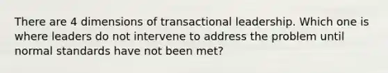 There are 4 dimensions of transactional leadership. Which one is where leaders do not intervene to address the problem until normal standards have not been met?