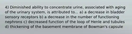 4) Diminished ability to concentrate urine, associated with aging of the urinary system, is attributed to... a) a decrease in bladder sensory receptors b) a decrease in the number of functioning nephrons c) decreased function of the loop of Henle and tubules d) thickening of the basement membrane of Bowman's capsule