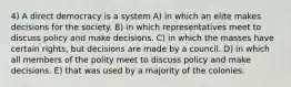 4) A direct democracy is a system A) in which an elite makes decisions for the society. B) in which representatives meet to discuss policy and make decisions. C) in which the masses have certain rights, but decisions are made by a council. D) in which all members of the polity meet to discuss policy and make decisions. E) that was used by a majority of the colonies.