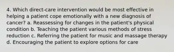 4. Which direct-care intervention would be most effective in helping a patient cope emotionally with a new diagnosis of cancer? a. Reassessing for changes in the patient's physical condition b. Teaching the patient various methods of stress reduction c. Referring the patient for music and massage therapy d. Encouraging the patient to explore options for care