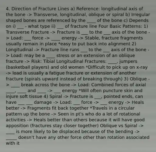 4. Direction of Fracture Lines a) Reference: longitudinal axis of the bone -> Transverse, longitudinal, oblique or spiral b) Irregular shaped bones are referenced by the ____ of the bone c) Depends on i) ___ - what type ii) ___ of fracture line Four Basic Patterns: 1) Transverse Fracture -> Fracture is ___ to the ___ axis of the bone -> Load: ___ force -> ____ energy -> Stable, fracture fragments usually remain in place *easy to put back into alignment 2) Longitudinal -> Fracture line runs ___ to the ___ axis of the bone -> Load: may be a ____ stress or an extension of an oblique fracture -> Risk: Tibial Longitudinal Fractures: ____, jumpers (basketball players) and old women *Difficult to pick up on x-ray -> load is usually a fatigue fracture or extension of another fracture (spirals upward instead of breaking through) 3) Oblique -> ____ break across the bone -> Load: Combined forces of axial ____, ____ and ____ -> ___ energy *Will often puncture skin and injure soft tissue 4) Spiral -> Fracture is ___, pointed ends, can have ___ ___ damage -> Load: ___ force -> ___ energy -> Heals better -> Fragments fit back together *Travels in a circular pattern up the bone -> Seen in pt's who do a lot of rotational activities -> Heals better than others because it will have good apposition (fractures stay closer together) Oblique vs Spiral -> ____ is more likely to be displaced because of the bending -> _____ doesn't have any other force other than rotation associated with it