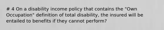 # 4 On a disability income policy that contains the "Own Occupation" definition of total disability, the insured will be entailed to benefits if they cannot perform?