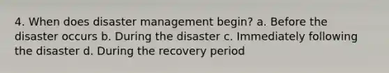 4. When does disaster management begin? a. Before the disaster occurs b. During the disaster c. Immediately following the disaster d. During the recovery period