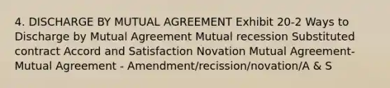 4. DISCHARGE BY MUTUAL AGREEMENT Exhibit 20-2 Ways to Discharge by Mutual Agreement Mutual recession Substituted contract Accord and Satisfaction Novation Mutual Agreement-Mutual Agreement - Amendment/recission/novation/A & S