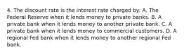 4. The discount rate is the interest rate charged by: A. The Federal Reserve when it lends money to private banks. B. A private bank when it lends money to another private bank. C. A private bank when it lends money to commercial customers. D. A regional Fed bank when it lends money to another regional Fed bank.