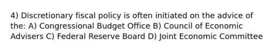 4) Discretionary fiscal policy is often initiated on the advice of the: A) Congressional Budget Office B) Council of Economic Advisers C) Federal Reserve Board D) Joint Economic Committee