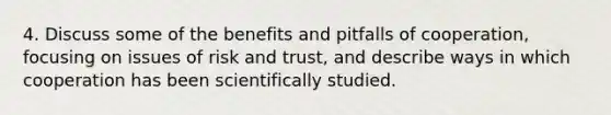 4. Discuss some of the benefits and pitfalls of cooperation, focusing on issues of risk and trust, and describe ways in which cooperation has been scientifically studied.