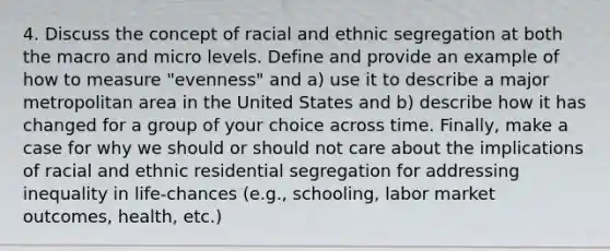 4. Discuss the concept of racial and ethnic segregation at both the macro and micro levels. Define and provide an example of how to measure "evenness" and a) use it to describe a major metropolitan area in the United States and b) describe how it has changed for a group of your choice across time. Finally, make a case for why we should or should not care about the implications of racial and ethnic residential segregation for addressing inequality in life-chances (e.g., schooling, labor market outcomes, health, etc.)