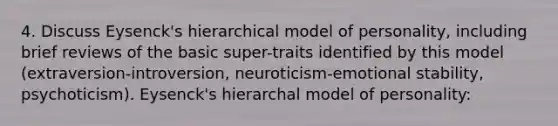 4. Discuss Eysenck's hierarchical model of personality, including brief reviews of the basic super-traits identified by this model (extraversion-introversion, neuroticism-emotional stability, psychoticism). Eysenck's hierarchal model of personality: