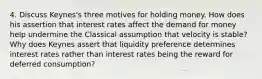 4. Discuss Keynes's three motives for holding money. How does his assertion that interest rates affect the demand for money help undermine the Classical assumption that velocity is stable? Why does Keynes assert that liquidity preference determines interest rates rather than interest rates being the reward for deferred consumption?