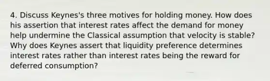 4. Discuss Keynes's three motives for holding money. How does his assertion that interest rates affect the demand for money help undermine the Classical assumption that velocity is stable? Why does Keynes assert that liquidity preference determines interest rates rather than interest rates being the reward for deferred consumption?